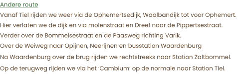 Andere route Vanaf Tiel rijden we weer via de Ophemertsedijk, Waalbandijk tot voor Ophemert.  Hier verlaten we de dijk en via molenstraat en Dreef naar de Pippertsestraat. Verder over de Bommelsestraat en de Paasweg richting Varik. Over de Weiweg naar Opijnen, Neerijnen en busstation Waardenburg Na Waardenburg over de brug rijden we rechtstreeks naar Station Zaltbommel. Op de terugweg rijden we via het ‘Cambium’ op de normale naar Station Tiel.