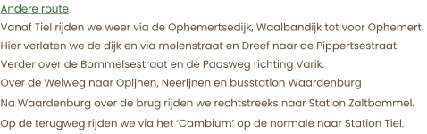 Andere route Vanaf Tiel rijden we weer via de Ophemertsedijk, Waalbandijk tot voor Ophemert.  Hier verlaten we de dijk en via molenstraat en Dreef naar de Pippertsestraat. Verder over de Bommelsestraat en de Paasweg richting Varik. Over de Weiweg naar Opijnen, Neerijnen en busstation Waardenburg Na Waardenburg over de brug rijden we rechtstreeks naar Station Zaltbommel. Op de terugweg rijden we via het ‘Cambium’ op de normale naar Station Tiel.