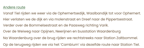 Andere route Vanaf Tiel rijden we weer via de Ophemertsedijk, Waalbandijk tot voor Ophemert.  Hier verlaten we de dijk en via molenstraat en Dreef naar de Pippertsestraat. Verder over de Bommelsestraat en de Paasweg richting Varik. Over de Weiweg naar Opijnen, Neerijnen en busstation Waardenburg Na Waardenburg over de brug rijden we rechtstreeks naar Station Zaltbommel. Op de terugweg rijden we via het ‘Cambium’ via dezelfde route naar Station Tiel.